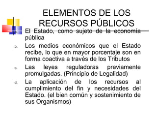 ELEMENTOS DE LOS
RECURSOS PÚBLICOS
a. El Estado, como sujeto de la economía
pública
b. Los medios económicos que el Estado
recibe, lo que en mayor porcentaje son en
forma coactiva a través de los Tributos
c. Las leyes reguladoras previamente
promulgadas. (Principio de Legalidad)
d. La aplicación de los recursos al
cumplimiento del fin y necesidades del
Estado. (el bien común y sostenimiento de
sus Organismos)