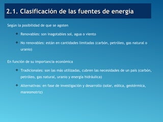 2.1. Clasificación de las fuentes de energía2.1. Clasificación de las fuentes de energía
Según la posibilidad de que se agoten
 Renovables: son inagotables sol, agua o viento
 No renovables: están en cantidades limitadas (carbón, petróleo, gas natural o
uranio)
En función de su importancia económica
 Tradicionales: son las más utilizadas, cubren las necesidades de un país (carbón,
petróleo, gas natural, uranio y energía hidráulica)
 Alternativas: en fase de investigación y desarrollo (solar, eólica, geotérmica,
mareomotriz)
 