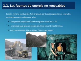 2.2. Las fuentes de energía no renovables2.2. Las fuentes de energía no renovables
Carbón: mineral combustible fósil originado por la descomposición de vegetales
sepultados durante millones de años.
 Energía más importante hasta la segunda mitad del S. XX
 Se emplea para generar energía eléctrica en centrales térmicas.
 Muy contaminante: Lluvia ácida y Efecto Invernadero
 