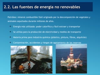 2.2. Las fuentes de energía no renovables2.2. Las fuentes de energía no renovables
Petróleo: mineral combustible fósil originado por la descomposición de vegetales y
animales sepultados durante millones de años.
 Energía más utilizada: poder calorífico y fácil extraer y transportar
 Se utiliza para la producción de electricidad y medios de transporte
 Materia prima para industria química (plástico, pintura, fibras, alquitrán)
 Contaminación, accidentes y riesgos de agotamiento de las reservas
 