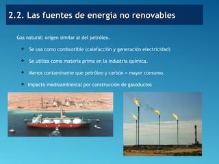 2.2. Las fuentes de energía no renovables2.2. Las fuentes de energía no renovables
Gas natural: origen similar al del petróleo.
 Se usa como combustible (calefacción y generación electricidad)
 Se utiliza como materia prima en la industria química.
 Menos contaminante que petróleo y carbón = mayor consumo.
 Impacto medioambiental por construcción de gasoductos
 