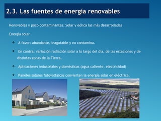 2.3. Las fuentes de energía renovables2.3. Las fuentes de energía renovables
Renovables y poco contaminantes. Solar y eólica las más desarrolladas
Energía solar
 A favor: abundante, inagotable y no contamina.
 En contra: variación radiación solar a lo largo del día, de las estaciones y de
distintas zonas de la Tierra.
 Aplicaciones industriales y domésticas (agua caliente, electricidad)
 Paneles solares fotovoltaicos convierten la energía solar en eléctrica.
 