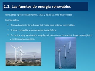 2.3. Las fuentes de energía renovables2.3. Las fuentes de energía renovables
Renovables y poco contaminantes. Solar y eólica las más desarrolladas
Energía eólica
 Aprovechamiento de la fuerza del viento para obtener electricidad.
 A favor: renovable y no contamina la atmósfera.
 En contra: muy localizada e irregular (el viento no es constante). Impacto paisajístico
y contaminación acústica.
 