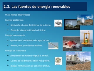 2.3. Las fuentes de energía renovables2.3. Las fuentes de energía renovables
Otras menos desarrolladas
Energía geotérmica
 Aprovecha el calor del interior de la tierra.
 Zonas de intensa actividad volcánica.
Energía mareomotriz
 Aprovecha el movimiento del agua de mar.
 Mareas, olas y corrientes marinas.
Energía de la biomasa
 Combustión de materia vegetal o animal.
 La leña de los bosques/países más pobres.
 Biogás: fermentación de estiércol animal.
 