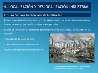 4.4. LOCALIZACIÓN Y DESLOCALIZACIÓN INDUSTRIAL
En la Primera Revolución Industrial (s XVIII- XIX) las industrias se localizaban ceca de las
fuentes de energía por la dificultad para transportarlas
Cuando se solucionan los problemas del transporte de la electricidad, se localizan en las
ciudades
Abundancia de mano de obra
Las ciudades, centros de consumo
Buenas infraestructuras de transportes
4.1. Los factores tradicionales de localización4.1. Los factores tradicionales de localización
En los inicios de la industrialización, las fábricas se
localizaban junto a las fuentes de energía
 