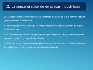4.2.4.2. La concentración de empresas industriales
La localización más conveniente para una empresa industrial es la que permite reducir
gastos y aumentar beneficios
Algunas industrias mantienen su localización tradicional porque disponen de buenas
infraestructuras
Las que necesitan muchos trabajadores pero poco especializados (confección) suelen
situarse en países con mano de obra barata
Las industrias que requieren tecnología e investigación se sitúan cerca de los parques
tecnológicos y las universidades en los países desarrollados
 