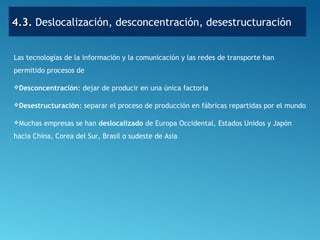 4.3.4.3. Deslocalización, desconcentración, desestructuración
Las tecnologías de la información y la comunicación y las redes de transporte han
permitido procesos de
Desconcentración: dejar de producir en una única factoría
Desestructuración: separar el proceso de producción en fábricas repartidas por el mundo
Muchas empresas se han deslocalizado de Europa Occidental, Estados Unidos y Japón
hacia China, Corea del Sur, Brasil o sudeste de Asia
 