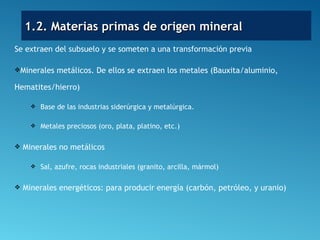 Se extraen del subsuelo y se someten a una transformación previa
Minerales metálicos. De ellos se extraen los metales (Bauxita/aluminio,
Hematites/hierro)
 Base de las industrias siderúrgica y metalúrgica.
 Metales preciosos (oro, plata, platino, etc.)
 Minerales no metálicos
 Sal, azufre, rocas industriales (granito, arcilla, mármol)
 Minerales energéticos: para producir energía (carbón, petróleo, y uranio)
1.2. Materias primas de origen mineral1.2. Materias primas de origen mineral
 