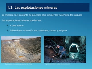 1.3. Las explotaciones mineras1.3. Las explotaciones mineras
La minería es el conjunto de procesos para extraer los minerales del subsuelo
Las explotaciones mineras pueden ser:
 A cielo abierto
 Subterráneas: extracción más complicada, costosa y peligrosa
Explotación minera a cielo abierto. Río Tinto Explotación minera subterránea de carbón
 