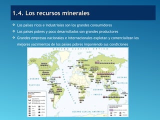  Los países ricos e industriales son los grandes consumidores
 Los países pobres y poco desarrollados son grandes productores
 Grandes empresas nacionales e internacionales explotan y comercializan los
mejores yacimientos de los países pobres imponiendo sus condiciones
1.4. Los recursos minerales1.4. Los recursos minerales
 