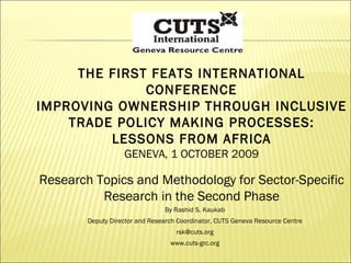 THE FIRST FEATS INTERNATIONAL CONFERENCE IMPROVING OWNERSHIP THROUGH INCLUSIVE TRADE POLICY MAKING PROCESSES: LESSONS FROM AFRICA GENEVA, 1 OCTOBER 2009 Research Topics and Methodology for Sector-Specific Research in the Second Phase By Rashid S. Kaukab Deputy Director and Research Coordinator, CUTS Geneva Resource Centre [email_address] www.cuts-grc.org 