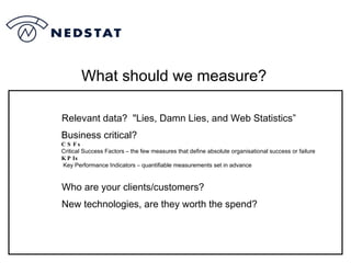 What should we measure? Relevant data?  "Lies, Damn Lies, and Web Statistics” Business critical? CSFs Critical Success Factors – the few measures that define absolute organisational success or failure KPIs Key Performance Indicators – quantifiable measurements set in advance Who are your clients/customers? New technologies, are they worth the spend? 