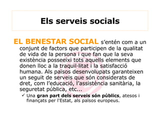 Els serveis socials EL BENESTAR SOCIAL  s’entén com a un conjunt de factors que participen de la qualitat de vida de la persona i que fan que la seva existència posseeixi tots aquells elements que donen lloc a la traquil·litat i la satisfacció humana. Als països desenvolupats garanteixen un seguit de serveis que són considerats de dret, com l’educació, l’assistència sanitària, la seguretat pública, etc... Una  gran part dels serveis són públics , atesos i finançats per l'Estat, als països europeus. 