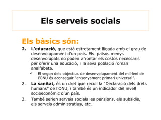 Els serveis socials Els bàsics són: L’educació , que està estretament lligada amb el grau de desenvolupament d’un país. Els  països menys desenvolupats no poden afrontar els costos necessaris per oferir una educació, i la seva població roman analfabeta. El segon dels objectius de desenvolupament del mil·leni de l’ONU és aconseguir “ensenyament primari universal”. 2. La sanitat,  és un dret que recull la “Declaració dels drets humans” de l’ONU, i també és un indicador del nivell socioeconòmic d’un país. 3. També serien serveis socials les pensions, els subsidis, els serveis administratius, etc. 