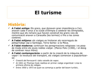 El turisme Història:  A l’edat antiga:  Els grecs, que donaven gran importància a l’oci, anaven cada 4 anys a la ciutat d’Olimpia a celebrar les Olimpíades, mentre que els romans que havien construït les grans vies de comunicació anaven a Caracalla (les termes) o fins a les zones costeres. A l’edat mitjana:  els viatges es limitaran als recorreguts de pelegrinatge cap a Santiago, Terra Santa i a la Meca. A l’edat moderna:  continuen les peregrinacions religioses i es posa de moda entre els joves nobles viatjar. (Marco Polo (1300), i el desig de conèixer nous móns)  A l’edat contemporània:  a partir de la creació de la màquina de vapor i la revolució del transport, els viatges comencen a popularitzar-se: Creació del ferrocarril i dels vaixells de vapor. Al 1841 en Thomas Cook realitza en primer viatge organitzat i crea la primera oficina de viatges. Entre  1950 y 1973  es quan es comença a parlar del boom turístic. 
