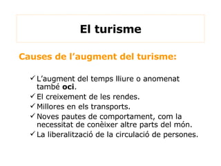 El turisme Causes de l’augment del turisme: L’augment del temps lliure o anomenat també  oci . El creixement de les rendes. Millores en els transports. Noves pautes de comportament, com la necessitat de conèixer altre parts del món. La liberalització de la circulació de persones. 