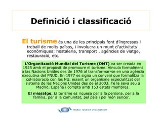 Definició i classificació El turisme  és una de les principals font d’ingressos i treball de molts països, i involucra un munt d’activitats econòmiques: hostaleria, transport , agències de viatge, restauració, etc. L’Organització Mundial del Turisme (OMT)  va ser creada en 1925 amb el propòsit de promoure el turisme. Vincula formalment a las Nacions Unides des de 1976 al transformar-se en una agència executiva del PNUD. En 1977 es signa un conveni que formalitza la col·laboració con las NU, essent un organisme especialitzat del sistema de las Nacions Unides des de el 2003. Té la seva seu a Madrid, España i compta amb 153 estats membres. El missatge:  El turisme es riquesa per a la persona, per a la família, per a la comunitat, pel país i pel món sencer.   