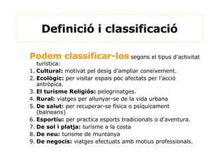 Definició i classificació Podem classificar-los  segons el tipus d’activitat turística: 1. Cultural:  motivat pel desig d’ampliar coneixement. 2. Ecològic:  per visitar espais poc afectats per l’acció antròpica. 3. El turisme Religiós:  pelegrinatges. 4. Rural:  viatges per allunyar-se de la vida urbana 5. De salut:  per recuperar-se física o psíquicament (balnearis) 6. Esportiu:  per practica esports tradicionals o d’aventura. 7. De sol i platja:  turisme a la costa 8. De neu:  turisme de muntanya 9. De negocis:  viatges efectuats amb motius professionals. 