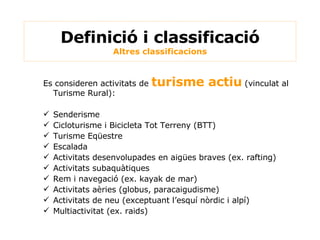 Definició i classificació Altres classificacions Es consideren activitats de  turisme actiu   (vinculat al Turisme Rural): Senderisme Cicloturisme i Bicicleta Tot Terreny (BTT) Turisme Eqüestre Escalada Activitats desenvolupades en aigües braves (ex. rafting) Activitats subaquàtiques Rem i navegació (ex. kayak de mar) Activitats aèries (globus, paracaigudisme) Activitats de neu (exceptuant l’esquí nòrdic i alpí) Multiactivitat (ex. raids) 