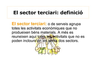El sector terciari: definició El sector terciari:   o de serveis agrupa totes les activitats econòmiques que no produeixen béns materials. A més es reuneixen aquí totes les activitats que no es poden incloure en els altres dos sectors.  