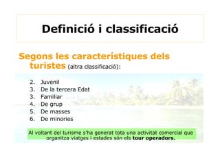 Definició i classificació Segons les característiques dels turistes   (altra classificació): Juvenil De la tercera Edat 3. Familiar 4. De grup 5. De masses 6. De minories Al voltant del turisme s’ha generat tota una activitat comercial que organitza viatges i estades són els  tour operadors. 