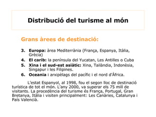 Distribució del turisme al món Grans àrees de destinació: Europa:  àrea Mediterrània (França, Espanya, Itàlia, Grècia) El carib:  la península del Yucatan, Les Antilles o Cuba Xina i el sud-est asiàtic:  Xina, Tailàndia, Indonèsia, Singapur i les Filipines. Oceania  i arxipèlags del pacífic i el nord d’Àfrica. L’estat Espanyol, al 1998, fou el segon lloc de destinació turística de tot el món. L’any 2000, va superar els 75 mill de visitants. La procedència del turisme és França, Portugal, Gran Bretanya, Itàlia i visiten principalment :  Les Canàries, Catalunya i País Valencià. 