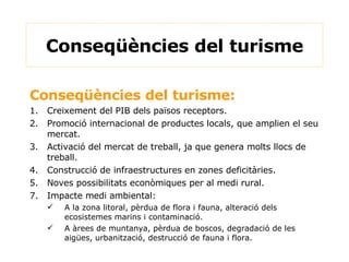 Conseqüències del turisme: 1. Creixement del PIB dels països receptors. 2. Promoció internacional de productes locals, que amplien el seu mercat. 3. Activació del mercat de treball, ja que genera molts llocs de treball. 4. Construcció de infraestructures en zones deficitàries. 5. Noves possibilitats econòmiques per al medi rural. Impacte medi ambiental: A la zona litoral, pèrdua de flora i fauna, alteració dels ecosistemes marins i contaminació. A àrees de muntanya, pèrdua de boscos, degradació de les aigües, urbanització, destrucció de fauna i flora. Conseqüències del turisme 