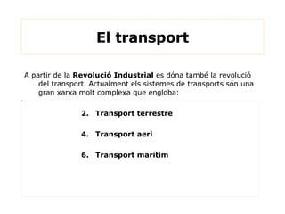 A partir de la  Revolució Industrial  es dóna també la revolució del transport. Actualment els sistemes de transports són una gran xarxa molt complexa que engloba: Transport terrestre Transport aeri Transport marítim  El transport 