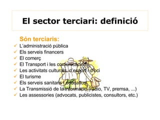 El sector terciari: definició Són terciaris:   L’administració pública Els serveis financers El comerç El Transport i les comunicacions Les activitats culturals, d’esport i d’oci El turisme Els serveis sanitaris i educatius La Transmissió de la informació (ràdio, TV, premsa, ...) Les assessories (advocats, publicistes, consultors, etc.) 