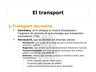1.Transport terrestre: Carretera,  on hi destaca la creació d’autopistes i l’augment de camions de gran tonatge que transporten mercaderies (TIR). Ferrocarril,  que es divideix en diverses xarxes: Penetració:  que va des de la costa als grans centres productors de minerals o agraris. Regionals : que uneixen punts de concentració industrial o humana. Transcontinentals:  són línies de grans recorregut que uneixen països o continents (transsiberià) Urbanes:  (metro) que uneixen punts de la mateixa ciutat o àrea metropolitana.  D’alta velocitat, que és l’últim avenç. A Espanya està controlat per RENFE. Catalunya controla Ferrocarrils de la Generalitat. El transport 