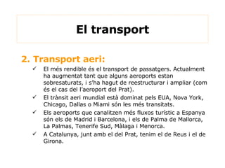 2. Transport aeri: El més rendible és el transport de passatgers. Actualment ha augmentat tant que alguns aeroports estan sobresaturats, i s’ha hagut de reestructurar i ampliar (com és el cas del l’aeroport del Prat). El trànsit aeri mundial està dominat pels EUA, Nova York, Chicago, Dallas o Miami són les més transitats. Els aeroports que canalitzen més fluxos turístic a Espanya són els de Madrid i Barcelona, i els de Palma de Mallorca, La Palmas, Tenerife Sud, Màlaga i Menorca. A Catalunya, junt amb el del Prat, tenim el de Reus i el de Girona. El transport 