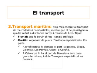 3.Transport marítim:  està més encarat al transport de mercaderies i combustibles, mentre que el de passatgers a quedat reduït a distàncies curtes i creuers de luxe. Tipus: Fluvial:  que fa servir el rius i canals artificials. Marítim  requereix de punts d’arribada especialitzats. Els ports.  A nivell estatal hi destaca el port l’Algesires, Bilbao, València, Les Palmas, Gijon i a Coruña. A Catalunya hi ha el port de Barcelona amb dues grans terminals, i el de Tarragona especialitzat en químics. El transport 