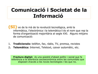 (SI)  ve de la mà de la revolució tecnològica, amb la informàtica, l’electrònica i la telemàtica  i  és el nom que rep la forma d'organització majoritària al segle XXI.  Alguns mitjans de comunicació: 1. Tradicionals:  telèfon, fax, ràdio, TV, premsa, revistes 2 . Telemàtics:  Internet, Teletext, caixer automàtic, etc. Comunicació i Societat de la Informació  Fractura digital:   és una qüestió d'abast polític i social que fa referència a la diferència socioeconòmica entre les comunitats que disposen d'accés a les noves tecnologies i les que no.   