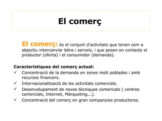 El comerç:  és el conjunt d’activitats que tenen com a objectiu intercanviar béns i serveis, i que posen en contacte el productor (oferta) i el consumidor (demanda). Característiques del comerç actual: Concentració de la demanda en zones molt poblades i amb recursos financers. Internacionalització de les activitats comercials. Desenvolupament de noves tècniques comercials ( centres comercials, Internet, Màrqueting...). Concentració del comerç en gran companyies productores. El comerç  