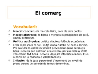 Vocabulari: Mercat concret:  els mercats físics, com els dels pobles. Mercat abstracte:  la borsa o mercats internacionals de cotó, cautxú o mercuri. Política autàrquica:  política d’autosuficiència econòmica: IPC:  representa el preu mitjà d’una cistella de béns i serveis. Per calcular-lo cal haver decidit prèviament quins seran els béns i serveis que entraran a la cistella, per exemple al 2006 van entrar 461 béns i serveis. Aquesta informació la treu l’INE a partir de la consulta a 20000 famílies. Inflació:   és la taxa percentual d’increment del nivell de preus durant un període de temps determinat. El comerç  