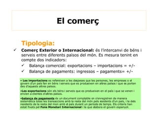 Tipologia: Comerç Exterior o Internacional:  és l’intercanvi de béns i serveis entre diferents països del món. Es mesura tenint en compte dos indicadors: Balança comercial: exportacions – importacions = +/- Balança de pagaments: ingressos – pagaments= +/- El comerç  Les importacions  es refereixen a les despeses que les persones, les empreses o el govern d’un país fan en béns i serveis que es produeixen en altres països i que es porten des d’aquests altres països. Les exportacions  són els béns i serveis que es produeixen en el país i que se venen i envien a clientes d’altres països. balança de pagaments  és un document comptable on s'enregistren de manera sistemàtica totes les transaccions amb la resta del món pels residents d'un país, i la dels residents de la resta del mon amb el país durant un període de temps. Els criteris han estat fixats pel  Fons Monetari Internacional  i la que elabora el govern espanyol. 
