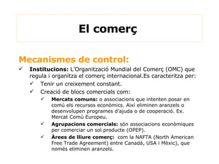 Mecanismes de control:  Institucions:  L’Organització Mundial del Comerç (OMC) que regula i organitza el comerç internacional.Es caracteritza per: Tenir un creixement constant. Creació de blocs comercials com: Mercats comuns:  o associacions que intenten posar en comú els recursos econòmics. Així eliminen aranzels o desenvolupen programes d’ajuda o de cooperació. Ex. Mercat Comú Europeu. Agrupacions comercials:  són associacions econòmiques per comerciar un sol producte (OPEP). Àrees de lliure comerç:   com la NAFTA (North American Free Trade Agreement) entre Canadà, USA i Mèxic), que només eliminen aranzels. El comerç  