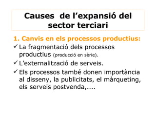 Causes  de l’expansió del sector terciari 1. Canvis en els processos productius: La fragmentació dels processos productius  (producció en sèrie). L’externalització de serveis. Els processos també donen importància al disseny, la publicitats, el màrqueting, els serveis postvenda,.... 