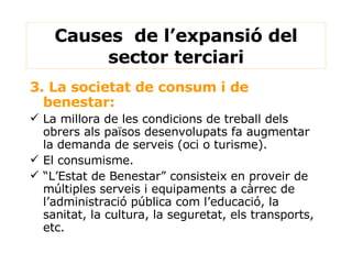 Causes  de l’expansió del sector terciari 3. La societat de consum i de benestar: La millora de les condicions de treball dels obrers als països desenvolupats fa augmentar la demanda de serveis (oci o turisme). El consumisme. “ L’Estat de Benestar” consisteix en proveir de múltiples serveis i equipaments a càrrec de l’administració pública com l’educació, la sanitat, la cultura, la seguretat, els transports, etc.  