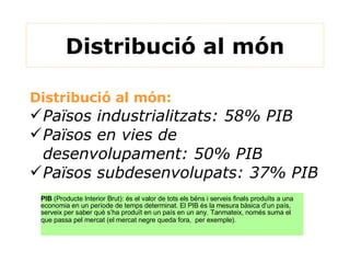Distribució al món Distribució al món:  Països industrialitzats: 58% PIB Països en vies de desenvolupament: 50% PIB Països subdesenvolupats: 37% PIB PIB  (Producte Interior Brut): és el valor de tots els béns i serveis finals produïts a una economia en un període de temps determinat. El PIB és la mesura bàsica d’un país, serveix per saber què s’ha produït en un país en un any. Tanmateix, només suma el que passa pel mercat (el mercat negre queda fora,  per exemple).   
