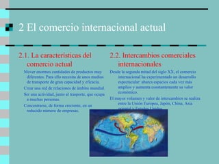 2 El comercio internacional actual 2.1. La características del comercio actual Mover enormes cantidades de productos muy diferentes. Para ello necesita de unos medios de transporte de gran capacidad y eficacia. Crear una red de relaciones de ámbito mundial. Ser una actividad, junto al trasporte, que ocupa a muchas personas. Concentrarse, de forma creciente, en un reducido número de empresas. 2.2. Intercambios comerciales internacionales Desde la segunda mitad del siglo XX, el comercio internacional ha experimentado un desarrollo espectacular: abarca espacios cada vez más amplios y aumenta constantemente su valor económico. El mayor volumen y valor de intercambios se realiza entre la Unión Europea, Japón, China, Asia oriental y Estados Unidos. 