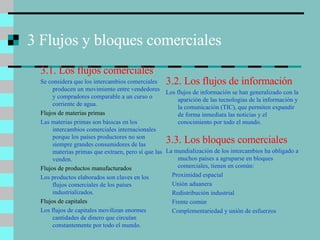 3 Flujos y bloques comerciales 3.1. Los flujos comerciales Se considera que los intercambios comerciales producen un movimiento entre vendedores y compradores comparable a un curso o corriente de agua. Flujos de materias primas Las materias primas son básicas en los intercambios comerciales internacionales porque los países productores no son siempre grandes consumidores de las materias primas que extraen, pero sí que las venden. Flujos de productos manufacturados Los productos elaborados son claves en los flujos comerciales de los países industrializados. Flujos de capitales Los flujos de capitales movilizan enormes cantidades de dinero que circulan constantemente por todo el mundo. 3.2. Los flujos de información Los flujos de información se han generalizado con la aparición de las tecnologías de la información y la comunicación (TIC), que permiten expandir de forma inmediata las noticias y el conocimiento por todo el mundo. 3.3. Los bloques comerciales La mundialización de los intercambios ha obligado a muchos países a agruparse en bloques comerciales, tienen en común: Proximidad espacial Unión aduanera Redistribución industrial Frente común Complementariedad y unión de esfuerzos 