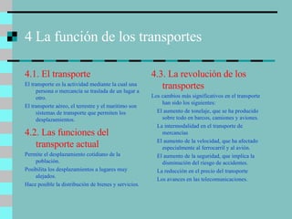 4 La función de los transportes  4.1. El transporte El transporte es la actividad mediante la cual una persona o mercancía se traslada de un lugar a otro. El transporte aéreo, el terrestre y el marítimo son sistemas de transporte que permiten los desplazamientos.  4.3. La revolución de los transportes Los cambios más significativos en el transporte han sido los siguientes: El aumento de tonelaje, que se ha producido sobre todo en barcos, camiones y aviones. La intermodalidad en el transporte de mercancías El aumento de la velocidad, que ha afectado especialmente al ferrocarril y al avión. El aumento de la seguridad, que implica la disminución del riesgo de accidentes. La reducción en el precio del transporte Los avances en las telecomunicaciones. 4.2. Las funciones del transporte actual Permite el desplazamiento cotidiano de la población. Posibilita los desplazamientos a lugares muy alejados. Hace posible la distribución de bienes y servicios. 