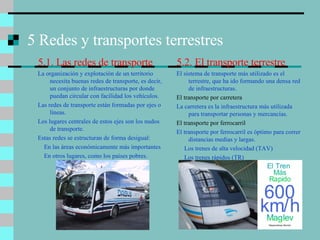 5 Redes y transportes terrestres 5.1. Las redes de transporte La organización y explotación de un territorio necesita buenas redes de transporte, es decir, un conjunto de infraestructuras por donde puedan circular con facilidad los vehículos. Las redes de transporte están formadas por ejes o líneas. Los lugares centrales de estos ejes son los nudos de transporte. Estas redes se estructuran de forma desigual: En las áreas económicamente más importantes En otros lugares, como los países pobres. 5.2. El transporte terrestre El sistema de transporte más utilizado es el terrestre, que ha ido formando una densa red de infraestructuras. El transporte por carretera La carretera es la infraestructura más utilizada para transportar personas y mercancías. El transporte por ferrocarril El transporte por ferrocarril es óptimo para correr distancias medias y largas. Los trenes de alta velocidad (TAV) Los trenes rápidos (TR) 