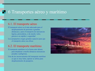 6 Transportes aéreo y marítimo 6.1. El transporte aéreo El transporte aéreo es el más adecuado para el desplazamiento de personas a grandes distancias y para el transporte de mercancías ligeras, perecederas, o de mucho valor, gracias a su rapidez y seguridad. Los aeropuertos exigen grandes espacios para que el transporte aéreo sea eficaz. 6.2. El transporte marítimo El transporte marítimo es la forma más idónea para desplazar a mucha distancia mercancías pesadas o peligrosas. Uno de los inconvenientes del transporte marítimo es que es muy lento, apenas se utiliza para desplazamiento de pasajeros . 