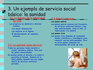 3. Un ejemplo de servicio social básico: la sanidad 3.1. La mejora de la esperanza de vida Los progresos se debieron a diversas razones: Una mejor alimentación Las mejoras en la higiene El descubrimiento de remedios eficaces 3.3 Salud y riqueza Los paises pobres Los países pobres carecen con frecuencia de servicios sanitarios básicos y hay más enfermedades, como el sida, la tuberculosis o la malaria. Los paises ricos Los paises ricos disponen de avanzados medios científicos y tecnológicos para combatir ciertas enfermedades. Pero en estos paises aumentan las enfermedades del estilo de vida. 3.2. La sanidad como servicio Todas las personas tienen derecho a recibir asistencia médica. Pero solo los países desarrollados. En muchos países el derecho a la salud lo garantiza el Estado. Además de la salud pública también hay una amplia oferta de servicios sanitarios privados. 