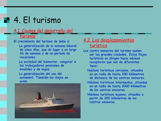4. El turismo 4.1. Causas del desarrollo del turismo El crecimiento del turismo de debe a: La generalización de la semana laboral de cinco días, que da lugar a un largo fin de semana y de un período de vacaciones. La sociedad del bienestar, asegurar a los trabajadores pensiones de invalidez y de vejez. La generalización del uso del automóvil. También los viajes en avión.   4.2. Los desplazamientos turístico Los centro emisores del turismo suelen ser las grandes ciudades. Estos flujos turísticos se dirigen hacia núcleos receptores que son de diferentes tipos: Núcleos turísticos cercanos, situados en un radio de hasta 200 kilómetros de distancia de los centros emisores. Núcleos turísticos intermedios, situados en un radio de hasta 2000 kilómetros de los centros emisores. Núcleos turísticos lejanos, situados a partir de 200 kilómetros de los centros emisores. pincha en la foto 