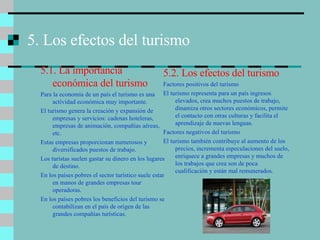 5. Los efectos del turismo 5.1. La importancia económica del turismo Para la economía de un país el turismo es una actividad económica muy importante. El turismo genera la creación y expansión de empresas y servicios: cadenas hoteleras, empresas de animación, compañías aéreas, etc. Estas empresas proporcionan numerosos y diversificados puestos de trabajo. Los turistas suelen gastar su dinero en los lugares de destino. En los países pobres el sector turístico suele estar en manos de grandes empresas tour operadoras. En los países pobres los beneficios del turismo se contabilizan en el país de origen de las grandes compañías turísticas. 5.2. Los efectos del turismo Factores positivos del turismo El turismo representa para un país ingresos elevados, crea muchos puestos de trabajo, dinamiza otros sectores económicos, permite el contacto con otras culturas y facilita el aprendizaje de nuevas lenguas. Factores negativos del turismo El turismo también contribuye al aumento de los precios, incrementa especulaciones del suelo, enriquece a grandes empresas y muchos de los trabajos que crea son de poca cualificación y están mal remunerados. 