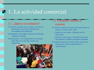 1. La actividad comercial 1.1. ¿Qué es el comercio? El comercio consiste en la compre y la venta de mercancías con el fin de satisfacer las necesidades de la población . Inicialmente, la actividad comercial se realizaba mediante el trueque. Posteriormente,  con la aparición de la moneda pudo darse un valor más exacto a las mercancías . 1.2. Comercio interior y exterior El comercio interior es el que tiene lugar dentro de un país y lo hay de dos  tipos: Comercio al por mayor, efectuado por los mayoristas. Comercio al por menor o al detalle que vende  directamente al público pequeñas cantidades. El comercio exterior es el que realiza un país con otros países. Incluye exportaciones e importaciones 