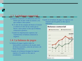 1.3. La balanza comercial La balanza comercial es la diferencia entre los bienes que un país vende al exterior y los que compra a otros países: Si el valor de las compras de bienes al exterior es inferior al valor de las ventas que se hacen a otros países se dice que la balanza comercial es positiva. Cuando las importaciones superan a las exportaciones la balanza comercial es negativa. Cuando en la balanza de pagos los ingresos son menores que los gastos se dice que es deficitaria. 1.4. La balanza de pagos La balanza de pagos registra todos los intercambios económicos de un país, tanto de bienes materiales, como de servicios o de bienes financieros. Cuando en la balanza de pagos los ingresos superan a los gastos se dice que es excedentaria. 